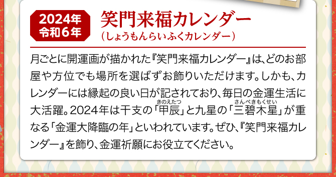 月ごとに可愛らしいイラストの開運画が描かれた『笑門来福カレンダー』は、どのお部屋や方位でも場所を選ばずお飾りいただけます。しかも、カレンダーには縁起の良い日が記されており、毎日の金運生活に大活躍。2024年は三碧木星と甲辰が重なる金運大降臨の年といわれています。ぜひ、『笑門来福カレンダー』を飾り、金運祈願にお役立てください。