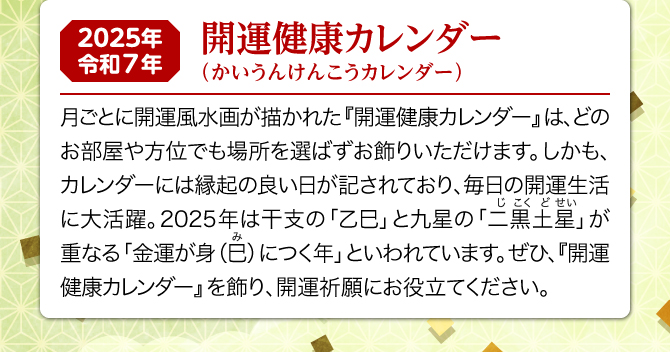 月ごとに開運風水画が描かれた『開運健康カレンダー』は、どのお部屋や方位でも場所を選ばずお飾りいただけます。しかも、カレンダーには縁起の良い日が記されており、毎日の開運生活に大活躍。2025年は二黒土星と乙巳が重なる金運が身(巳)につく年といわれています。ぜひ、『開運健康カレンダー』を飾り、開運・健康祈願にお役立てください。