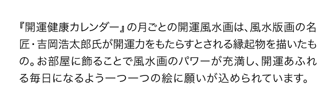 『開運健康カレンダー』の月ごとの開運風景画は、風水版画の名匠・吉岡浩太郎氏が開運力をもたらすとされる縁起物を描いたもの。お部屋に飾ることで風水画の開運パワーが充満し、金運あふれる毎日になるよう一つ一つの絵に願いが込められています。