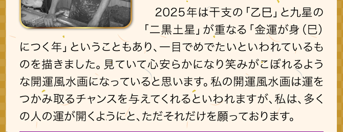 2025年は二黒土星と乙巳が重なる金運が身につくの年ということもあり、一目でめでたいといわれているものを描きました。見ていて心安らかになり笑みがこぼれるような開運風水画になっていると思います。私の開運風水画は運をつかみ取るチャンスを与えてくれるといわれますが、私は、多くの人の運が開くようにと、ただそれだけを願っております。
