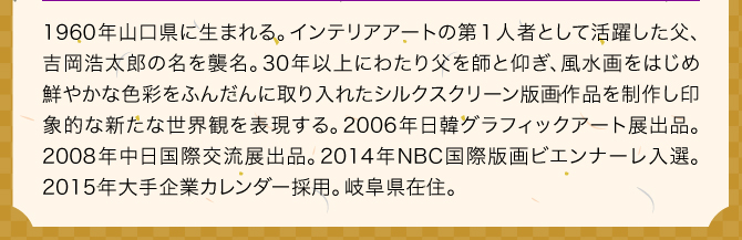 1960年山口県に生まれる。インテリアアートの第１人者として活躍した父、吉岡浩太郎の名を襲名。30年以上にわたり父を師と仰ぎ、風水画をはじめ鮮やかな色彩をふんだんに取り入れたシルクスクリーン版画作品を制作し印象的な新たな世界観を表現する。2006年日韓グラフィックアート展出品。2008年中日国際交流展出品。2014年NBC国際版画ビエンナーレ入選。2015年大手企業カレンダー採用。