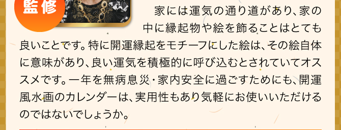 家には運気の通り道があり、家の中に縁起物や絵を飾ることはとても良いことです。特に開運縁起をモチーフにした絵は、その絵自体に意味があり、良い運気を積極的に呼び込むとされていてオススメです。一年を無病息災・家内安全に過ごすためにも、開運風水画のカレンダーは、実用性もあり気軽にお使いいただけるのではないでしょうか。