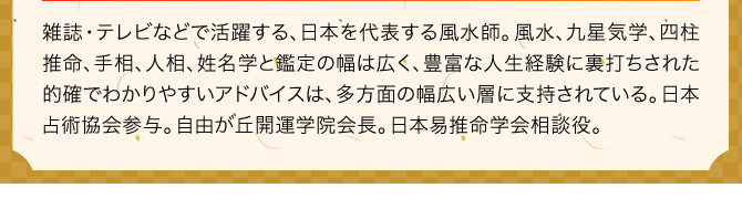 雑誌・テレビなどで活躍する、日本を代表する風水師。風水、九星気学、四柱推命、手相、人相、姓名学と鑑定の幅は広く、豊富な人生経験に裏打ちされた的確でわかりやすいアドバイスは、多方面の幅広い層に支持されている。日本占術協会参与。自由が丘開運学院会長。日本易推命学会相談役。