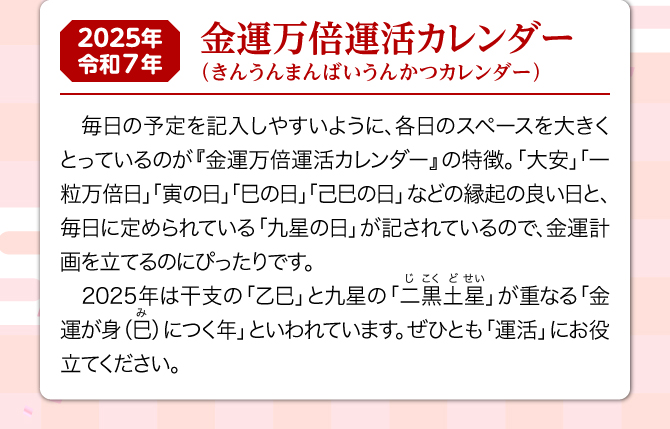 『金運万倍運活カレンダー』は、どのお部屋や方位でも場所を選ばずお飾りいただけます。しかも、カレンダーには縁起の良い日が記されており、毎日の金運生活に大活躍。2025年は二黒土星と乙巳が重なる金運が身(巳)につく年といわれています。ぜひ、『金運万倍運活カレンダー』を飾り、金運祈願にお役立てください。