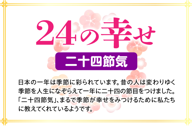 【24の幸せ 二十四節気】日本の一年は季節に彩られています。昔の人は変わりゆく季節を人生になぞらえて一年に二十四の節目をつけました。「二十四節気」、まるで季節が幸せをみつけるために私たちに教えてくれているようです。