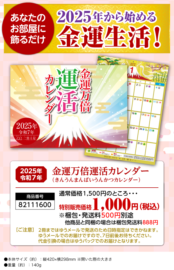 〈あなたのお部屋に飾るだけ〉2025年から始める開運生活！『金運万倍運活カレンダー（きんうんまんばいうんかつカレンダー）』／商品番号：82111600／販売価格：1,500円（税込）※梱包・発送料500円別途 他商品と同梱の場合は梱包発送料888円／［ご注意］2冊まではゆうメールで発送のため日時指定はできかねます。ゆうメールでのお届けですので、7日前後お待ちください。代金引換の場合はゆうパックでのお届けとなります。／●本体サイズ（約）：縦420×横298mm ※開いた際の大きさ●重量（約）：140g　※商品の仕様は予告なく変更になる場合がございます。