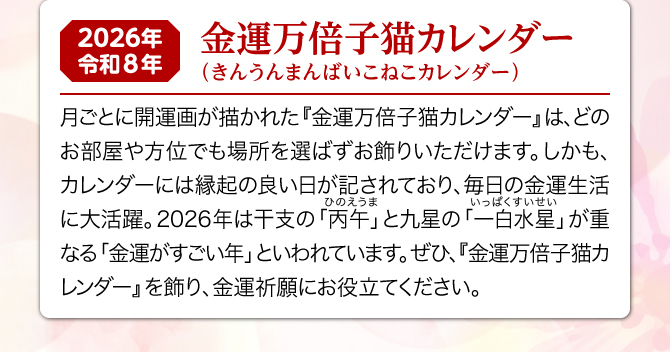 月ごとに可愛い子犬のイラストが描かれた『金運万倍子猫カレンダー』は、どのお部屋や方位でも場所を選ばずお飾りいただけます。しかも、カレンダーには縁起の良い日が記されており、毎日の金運生活に大活躍。2026年は一白水星と丙午が重なる金運がすごい年といわれています。ぜひ、『金運万倍子猫カレンダー』を飾り、金運祈願にお役立てください。