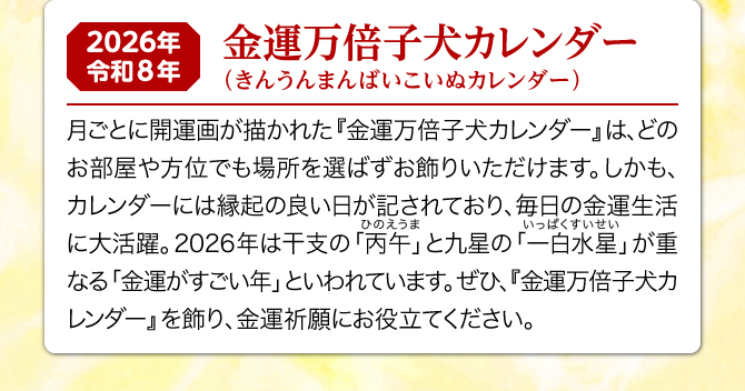 月ごとに可愛い子犬のイラストが描かれた『金運万倍子犬カレンダー』は、どのお部屋や方位でも場所を選ばずお飾りいただけます。しかも、カレンダーには縁起の良い日が記されており、毎日の金運生活に大活躍。2026年は一白水星と丙午が重なる金運がすごい年といわれています。ぜひ、『金運万倍子犬カレンダー』を飾り、金運祈願にお役立てください。