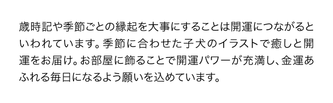 『金運万倍子犬カレンダー』の月ごとのイラストは、お部屋に飾ることで風水画の開運パワーが充満し、金運あふれる毎日になるよう一つ一つの絵に願いが込められています。