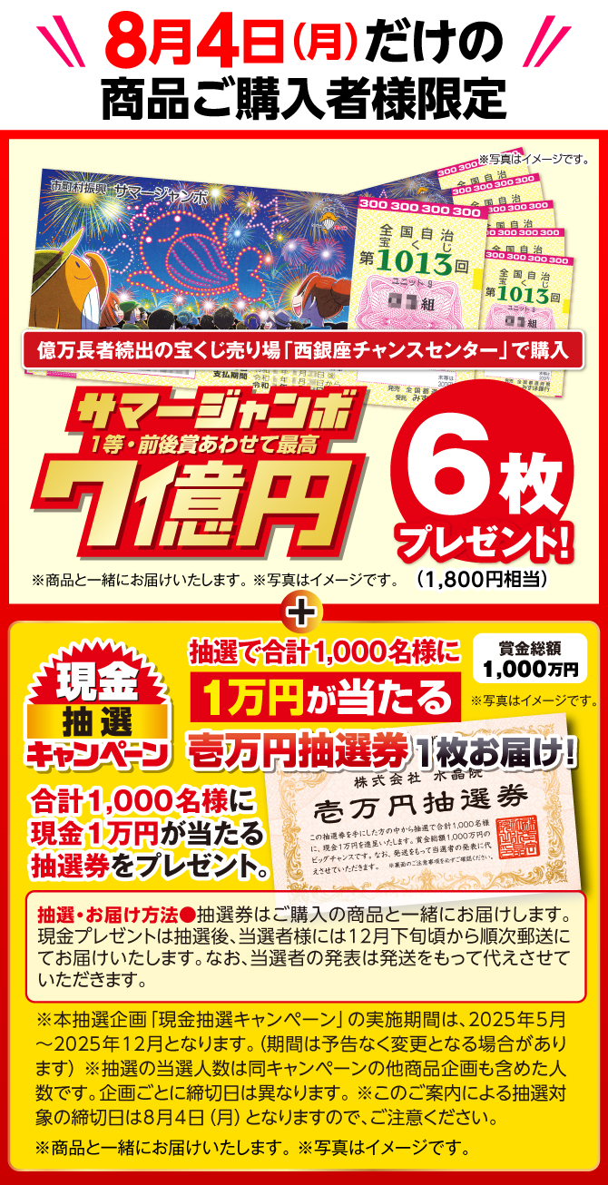 期間限定特典 8月4日（月）の商品ご購入者様に、大人気宝くじ売り場「西銀座チャンスセンター」で購入のサマージャンボ宝くじ 1等・前後賞あわせて7億円 6枚 1,800円相当 プレゼント！商品と一緒にお届けいたします。写真はイメージです。さらに、現金抽選キャンペーン 賞金総額1,000万円！1,000名様に1万円が当たる 壱万円抽選券プレゼント！本抽選企画「現金抽選キャンペーン」の実施期間は、2025年5月～2025年12月となります。（期間は予告なく変更となる場合があります）　抽選の当選人数は同キャンペーンの他商品企画も含めた人数です。企画ごとに締切日は異なります。このご案内による抽選対象の締切日は8月4日（月）となりますので、ご注意ください。写真はイメージです。　抽選・お届け方法：抽選券はご購入の商品と一緒にお届けします。現金プレゼントは抽選後、当選者様には12月下旬頃から順次郵送にてお届けいたします。なお、当選者の発表は発送をもって代えさせていただきます。