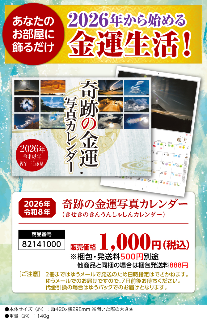〈あなたのお部屋に飾るだけ〉2026年から始める開運生活！『奇跡の金運写真カレンダー（きせきのきんうんしゃしんカレンダー）』／商品番号：82141000／販売価格：1,000円（税込）※梱包・発送料500円別途 他商品と同梱の場合は梱包発送料888円／［ご注意］2冊まではゆうメールで発送のため日時指定はできかねます。ゆうメールでのお届けですので、7日前後お待ちください。代金引換の場合はゆうパックでのお届けとなります。／●本体サイズ（約）：縦420×横298mm ※開いた際の大きさ●重量（約）：140g　※商品の仕様は予告なく変更になる場合がございます。