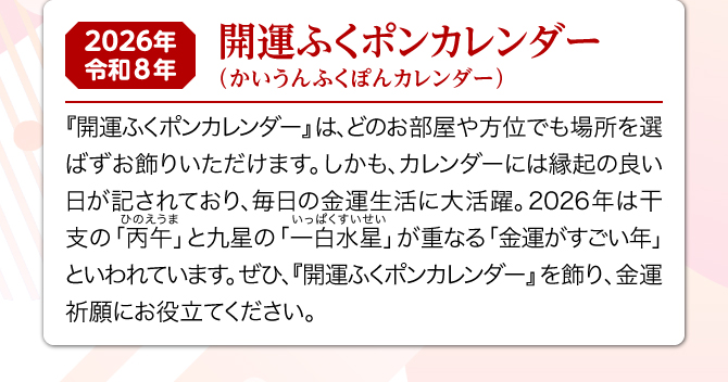 月ごとに可愛いふくポンのイラストが描かれた『開運ふくポンカレンダー』は、どのお部屋や方位でも場所を選ばずお飾りいただけます。しかも、カレンダーには縁起の良い日が記されており、毎日の金運生活に大活躍。2026年は一白水星と丙午が重なる金運がすごい年といわれています。ぜひ、『金運万倍子猫カレンダー』を飾り、金運祈願にお役立てください。