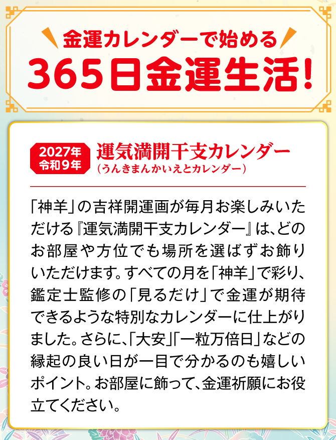 月ごとに縁起の良い「神羊」の吉祥開運画がお楽しみいただける『運気満開干支カレンダー』は、どのお部屋や方位でも場所を選ばずお飾りいただけます。しかも、カレンダーには縁起の良い日が記されており、毎日の金運生活に大活躍。『運気満開干支カレンダー』を飾り、金運祈願にお役立てください。