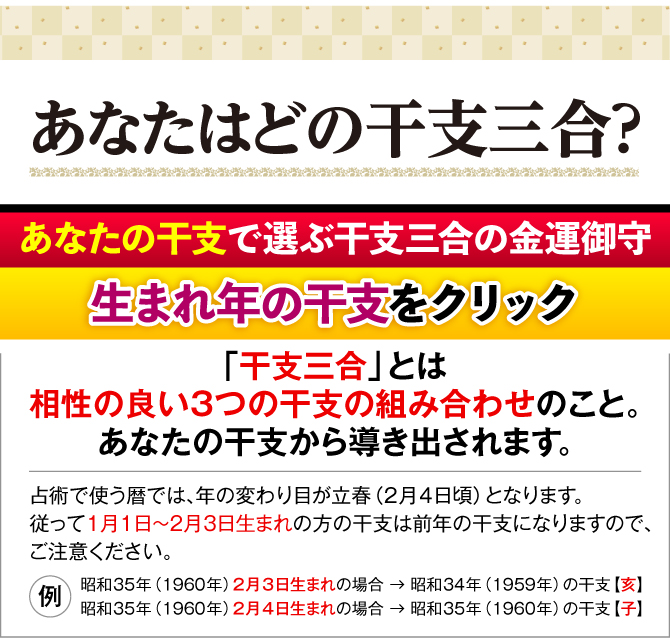 あなたの干支で選ぶ干支三合の金運御守 生まれ年の干支をクリック！「干支三合」とは相性の良い３つの干支の組み合わせのこと。あなたの干支から導き出されます。干支は中国発祥のため、中国で使用されている旧暦を基にしています。１月１日～２月３日生まれの方は、前年生まれと同じ干支になります。（例：昭和35年（1960年）2月3日生まれの場合 → 昭和34年（1959年）の干支【亥】／昭和35年（1960年）2月4日生まれの場合 → 昭和35年（1960年）の干支【子】）