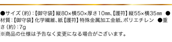 ●サイズ（約）：【御守袋】縦80×横50×厚さ10mm【護符】縦55×横35mm　●材質：【御守袋】化学繊維、紙【護符】特殊金属加工金紙、ポリエチレン　●重さ（約）：7g