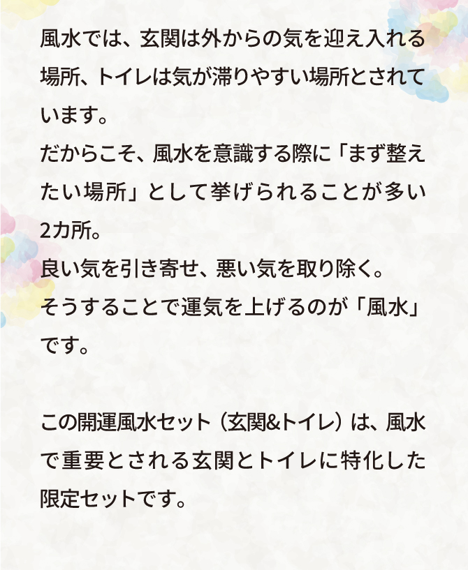 風水では、玄関は外からの気を迎え入れる場所、トイレは気が滞りやすい場所といわれています。だからこそ、風水を意識する際に「まず整えたい場所」として挙げられることが多い2カ所。良い気を引き寄せ、悪い気を取り除く。そうすることで運気を上げるのが「風水」です。