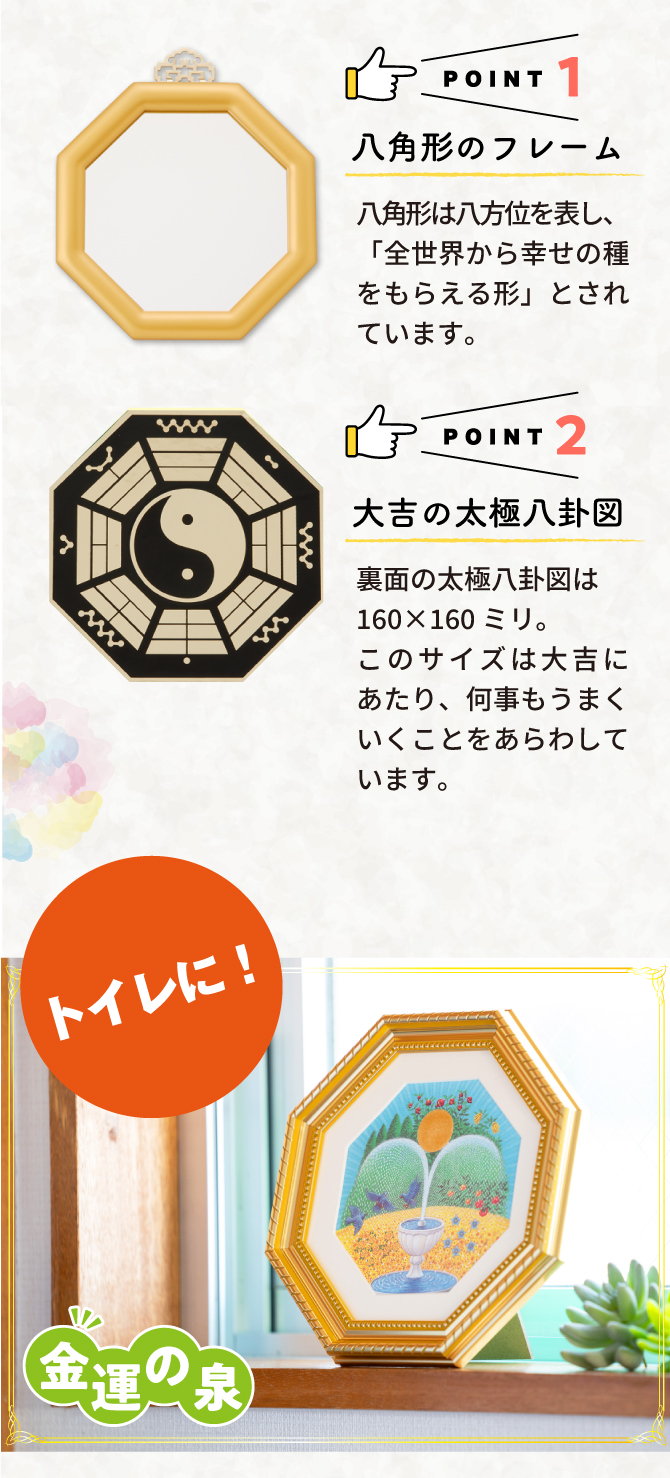 ポイント1：八角形のフレーム。八角形は八方位を表し、「全世界からの幸せの種をもらえる形」とされています。ポイント2：大吉の太極八卦図。160ミリ×160ミリのこのサイズは大吉にあたり、何事もうまくいくことを表しています。