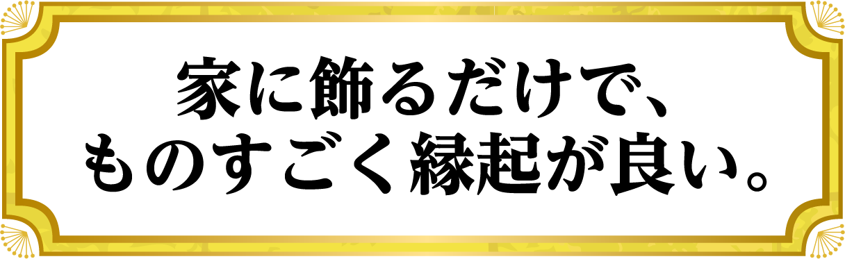 家に飾るだけで、ものすごく縁起が良い。