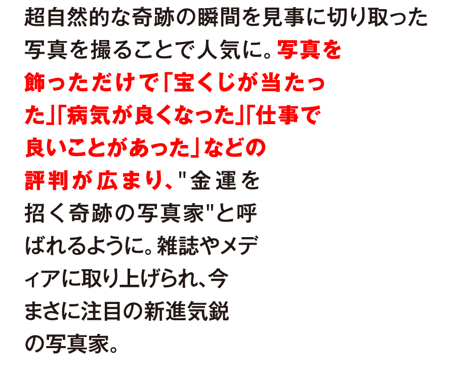 超自然的な奇跡の瞬間を見事に切り取った写真を撮ることで人気に。写真を飾っただけで「宝くじが当たった」「病気が良くなった」「仕事で良いことがあった」などの評判が広まり、“金運を招く奇跡の写真家”と呼ばれるように。雑誌やメディアに取り上げられ、今まさに注目の新進気鋭の写真家。