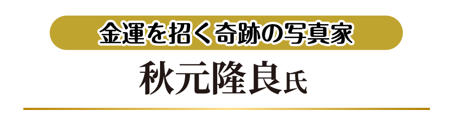 金運を招く奇跡の写真家 秋元隆良氏