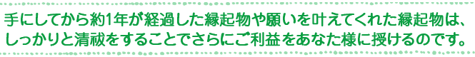 手にしてから約1年が経過した縁起物や願いを叶えてくれた縁起物は、しっかりと清祓をすることでさらにご利益をあなた様に授けるのです。