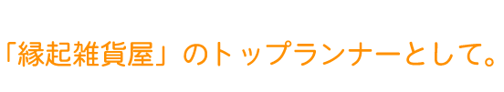 「縁起雑貨屋」のトップランナーとして