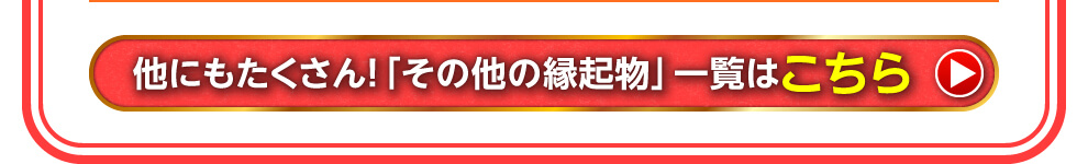 ほかにもたくさん「その他の縁起物」一覧はこちら