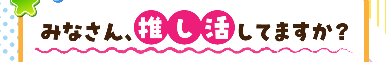 みなさん、推し活してますか？