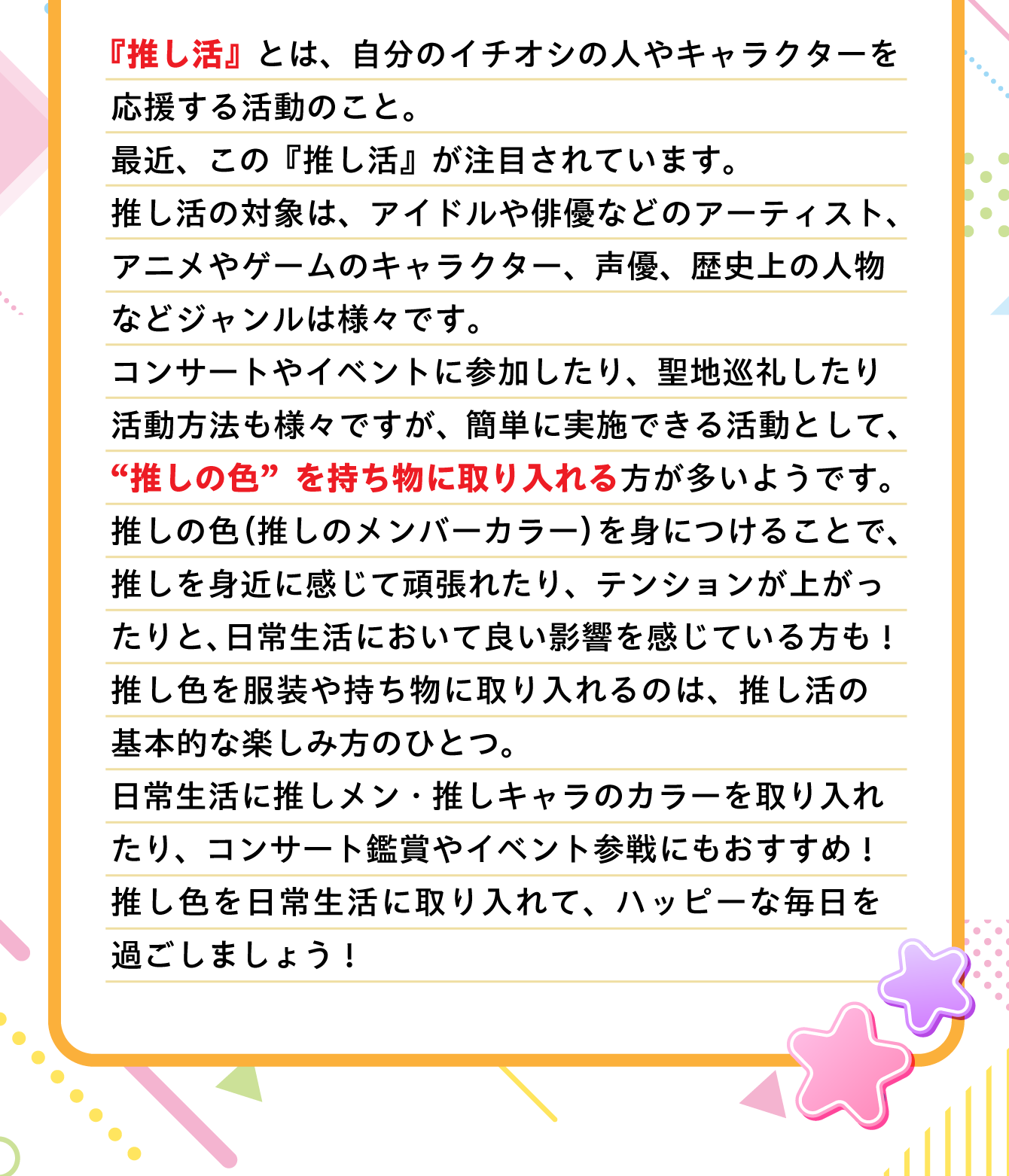 『推し活』とは、自分のイチオシの人やキャラクターを応援する活動のこと。最近、この『推し活』が注目されています。推し活の対象は、アイドルや俳優などのアーティスト、アニメやゲームのキャラクター、声優、歴史上の人物などジャンルは様々です。コンサートやイベントに参加したり、聖地巡礼したり活動方法も様々ですが、簡単に実施できる活動として、“推しの色”を持ち物に取り入れる方が多いようです。推しの色（推しのメンバーカラー）を身につけることで、推しを身近に感じて頑張れたり、テンションが上がったりと、日常生活において良い影響を感じている方も！推し色を服装や持ち物に取り入れるのは、推し活の基本的な楽しみ方のひとつ。日常生活に推しメン・推しキャラのカラーを取り入れたり、コンサート鑑賞やイベント参戦にもおすすめ！推し色を日常生活に取り入れて、ハッピーな毎日を過ごしましょう！