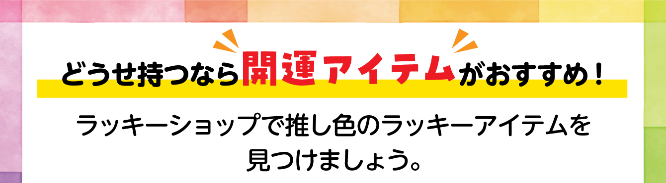 どうせ持つなら開運アイテムがおすすめ！ラッキーショップで推し色のラッキーアイテムを見つけましょう。
