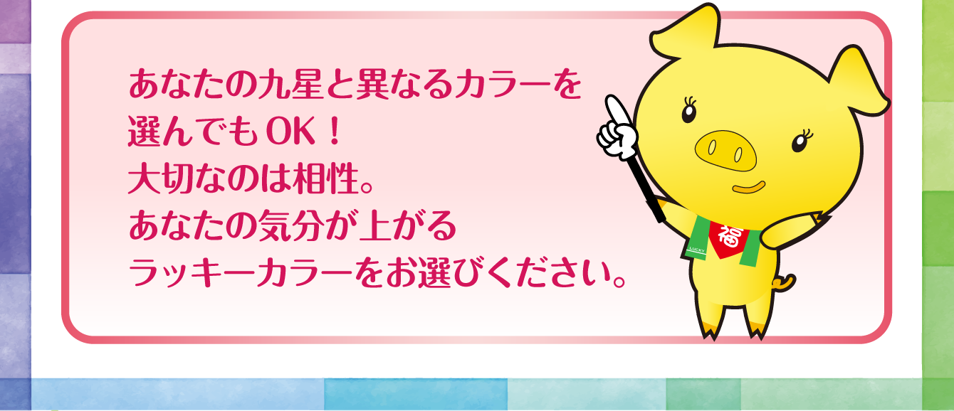 あなたの九星と異なるカラーを選んでもOK！大切なのは相性。あなたの気分が上がるラッキーカラーをお選びください。