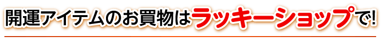 開運アイテムのお買物はラッキーショップで！