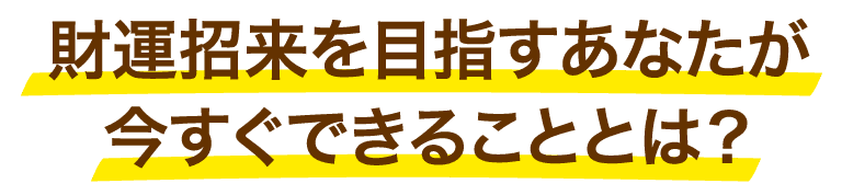 財運招来を目指すあなたが今すぐできることとは？