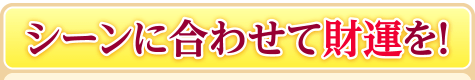 シーンに合わせて財運を！