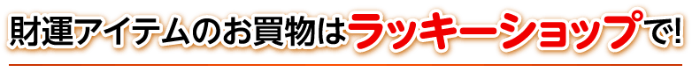 財運アイテムのお買物はラッキーショップで！