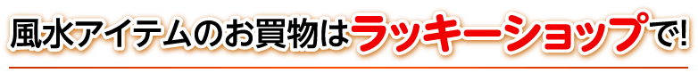 風水アイテムのお買物はラッキーショップで！